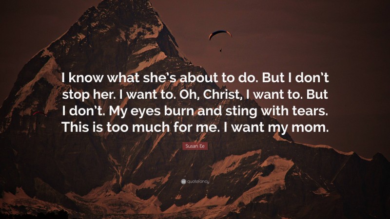 Susan Ee Quote: “I know what she’s about to do. But I don’t stop her. I want to. Oh, Christ, I want to. But I don’t. My eyes burn and sting with tears. This is too much for me. I want my mom.”