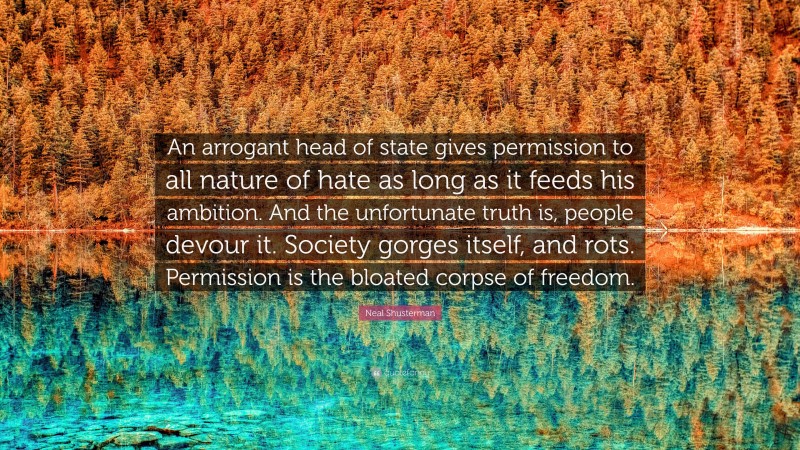Neal Shusterman Quote: “An arrogant head of state gives permission to all nature of hate as long as it feeds his ambition. And the unfortunate truth is, people devour it. Society gorges itself, and rots. Permission is the bloated corpse of freedom.”