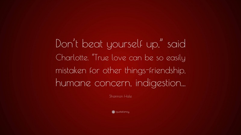 Shannon Hale Quote: “Don’t beat yourself up,” said Charlotte. “True love can be so easily mistaken for other things-friendship, humane concern, indigestion...”