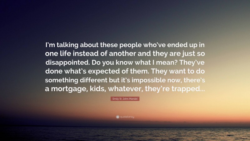 Emily St. John Mandel Quote: “I’m talking about these people who’ve ended up in one life instead of another and they are just so disappointed. Do you know what I mean? They’ve done what’s expected of them. They want to do something different but it’s impossible now, there’s a mortgage, kids, whatever, they’re trapped...”
