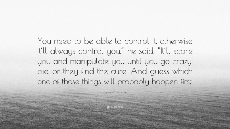 Alexandra Bracken Quote: “You need to be able to control it, otherwise it’ll always control you,” he said. “It’ll scare you and manipulate you until you go crazy, die, or they find the cure. And guess which one of those things will propably happen first.”