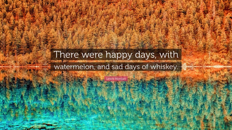 Lewis Nordan Quote: “There were happy days, with watermelon, and sad days of whiskey.”