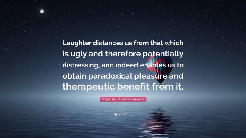 Miguel de Cervantes Saavedra Quote: “Laughter distances us from that which is ugly and therefore potentially distressing, and indeed enables us to obtain paradoxical pleasure and therapeutic benefit from it.”