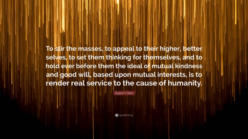 Eugene V. Debs Quote: “To stir the masses, to appeal to their higher, better selves, to set them thinking for themselves, and to hold ever before them the ideal of mutual kindness and good will, based upon mutual interests, is to render real service to the cause of humanity.”