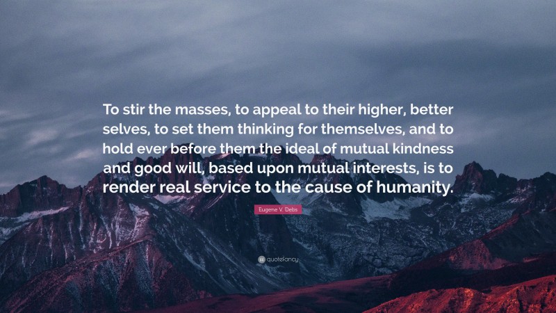 Eugene V. Debs Quote: “To stir the masses, to appeal to their higher, better selves, to set them thinking for themselves, and to hold ever before them the ideal of mutual kindness and good will, based upon mutual interests, is to render real service to the cause of humanity.”