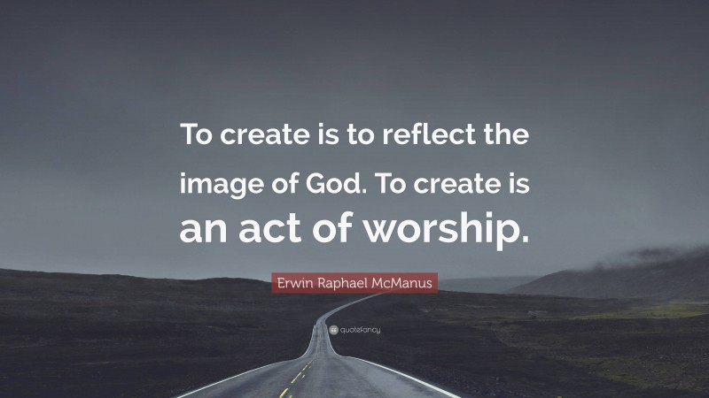 Erwin Raphael McManus Quote: “To create is to reflect the image of God. To create is an act of worship.”