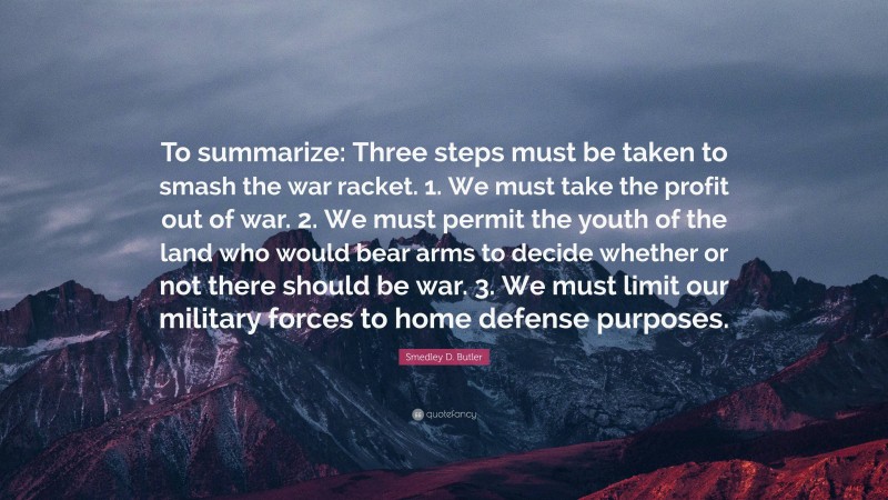 Smedley D. Butler Quote: “To summarize: Three steps must be taken to smash the war racket. 1. We must take the profit out of war. 2. We must permit the youth of the land who would bear arms to decide whether or not there should be war. 3. We must limit our military forces to home defense purposes.”