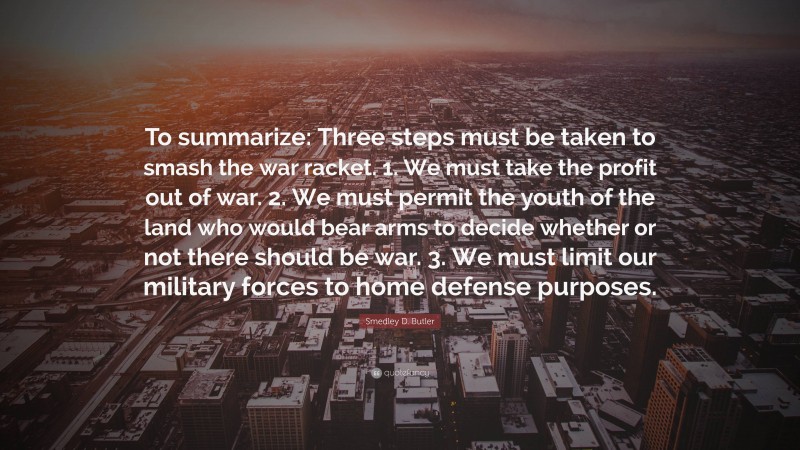 Smedley D. Butler Quote: “To summarize: Three steps must be taken to smash the war racket. 1. We must take the profit out of war. 2. We must permit the youth of the land who would bear arms to decide whether or not there should be war. 3. We must limit our military forces to home defense purposes.”