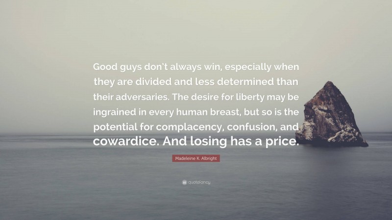 Madeleine K. Albright Quote: “Good guys don’t always win, especially when they are divided and less determined than their adversaries. The desire for liberty may be ingrained in every human breast, but so is the potential for complacency, confusion, and cowardice. And losing has a price.”