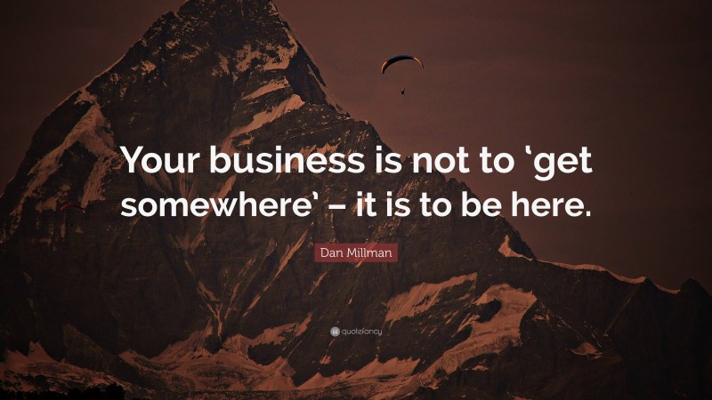 Dan Millman Quote: “Your business is not to ‘get somewhere’ – it is to be here.”