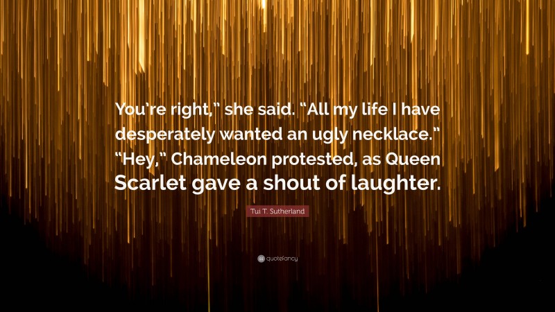 Tui T. Sutherland Quote: “You’re right,” she said. “All my life I have desperately wanted an ugly necklace.” “Hey,” Chameleon protested, as Queen Scarlet gave a shout of laughter.”
