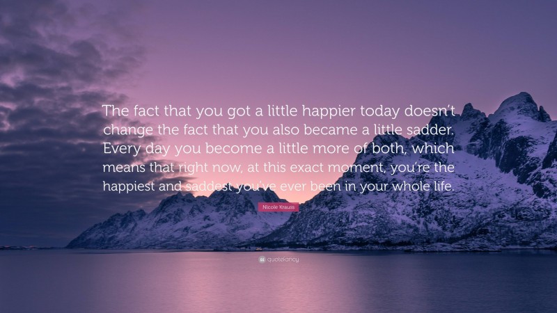 Nicole Krauss Quote: “The fact that you got a little happier today doesn’t change the fact that you also became a little sadder. Every day you become a little more of both, which means that right now, at this exact moment, you’re the happiest and saddest you’ve ever been in your whole life.”