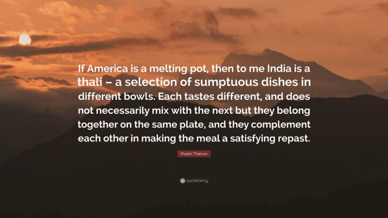 Shashi Tharoor Quote: “If America is a melting pot, then to me India is a thali – a selection of sumptuous dishes in different bowls. Each tastes different, and does not necessarily mix with the next but they belong together on the same plate, and they complement each other in making the meal a satisfying repast.”