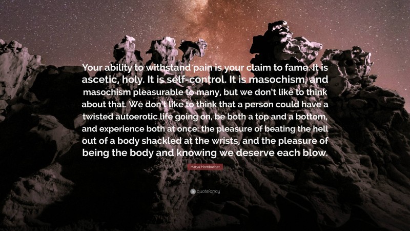 Marya Hornbacher Quote: “Your ability to withstand pain is your claim to fame. It is ascetic, holy. It is self-control. It is masochism, and masochism pleasurable to many, but we don’t like to think about that. We don’t like to think that a person could have a twisted autoerotic life going on, be both a top and a bottom, and experience both at once: the pleasure of beating the hell out of a body shackled at the wrists, and the pleasure of being the body and knowing we deserve each blow.”