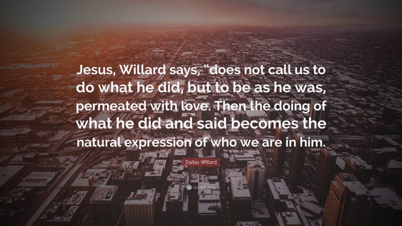 Dallas Willard Quote: “Jesus, Willard says, “does not call us to do what he did, but to be as he was, permeated with love. Then the doing of what he did and said becomes the natural expression of who we are in him.”