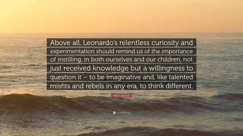 Walter Isaacson Quote: “Above all, Leonardo’s relentless curiosity and experimentation should remind us of the importance of instilling, in both ourselves and our children, not just received knowledge but a willingness to question it – to be imaginative and, like talented misfits and rebels in any era, to think different.”