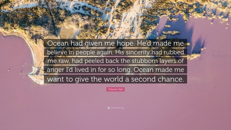 Tahereh Mafi Quote: “Ocean had given me hope. He’d made me believe in people again. His sincerity had rubbed me raw, had peeled back the stubborn layers of anger I’d lived in for so long. Ocean made me want to give the world a second chance.”