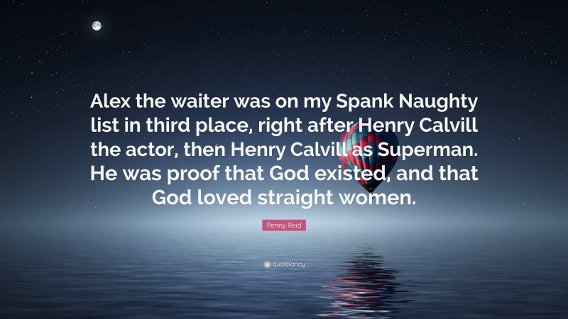 Penny Reid Quote: “Alex the waiter was on my Spank Naughty list in third place, right after Henry Calvill the actor, then Henry Calvill as Superman. He was proof that God existed, and that God loved straight women.”