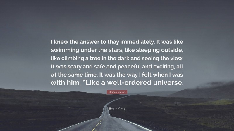 Morgan Matson Quote: “I knew the answer to thay immediately. It was like swimming under the stars, like sleeping outside, like climbing a tree in the dark and seeing the view. It was scary and safe and peaceful and exciting, all at the same time. It was the way I felt when I was with him. “Like a well-ordered universe.”