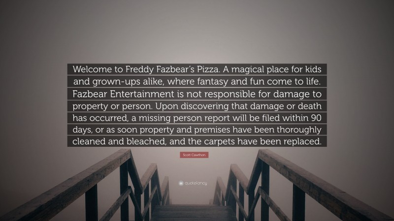 Scott Cawthon Quote: “Welcome to Freddy Fazbear’s Pizza. A magical place for kids and grown-ups alike, where fantasy and fun come to life. Fazbear Entertainment is not responsible for damage to property or person. Upon discovering that damage or death has occurred, a missing person report will be filed within 90 days, or as soon property and premises have been thoroughly cleaned and bleached, and the carpets have been replaced.”