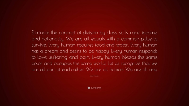 Suzy Kassem Quote: “Eliminate the concept of division by class, skills, race, income, and nationality. We are all equals with a common pulse to survive. Every human requires food and water. Every human has a dream and desire to be happy. Every human responds to love, suffering and pain. Every human bleeds the same color and occupies the same world. Let us recognize that we are all part of each other. We are all human. We are all one.”