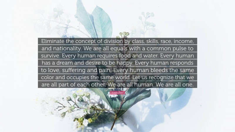 Suzy Kassem Quote: “Eliminate the concept of division by class, skills, race, income, and nationality. We are all equals with a common pulse to survive. Every human requires food and water. Every human has a dream and desire to be happy. Every human responds to love, suffering and pain. Every human bleeds the same color and occupies the same world. Let us recognize that we are all part of each other. We are all human. We are all one.”