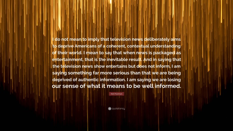 Neil Postman Quote: “I do not mean to imply that television news deliberately aims to deprive Americans of a coherent, contextual understanding of their world. I mean to say that when news is packaged as entertainment, that is the inevitable result. And in saying that the television news show entertains but does not inform, I am saying something far more serious than that we are being deprived of authentic information. I am saying we are losing our sense of what it means to be well informed.”