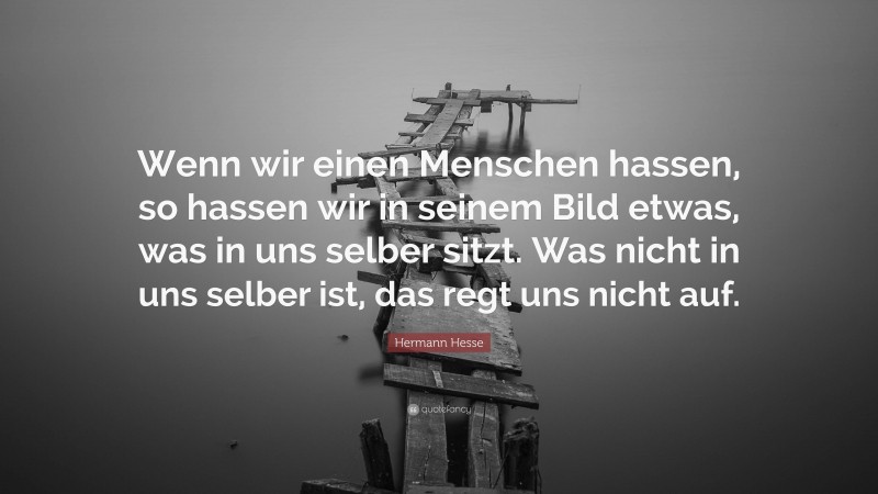Hermann Hesse Quote: “Wenn wir einen Menschen hassen, so hassen wir in seinem Bild etwas, was in uns selber sitzt. Was nicht in uns selber ist, das regt uns nicht auf.”