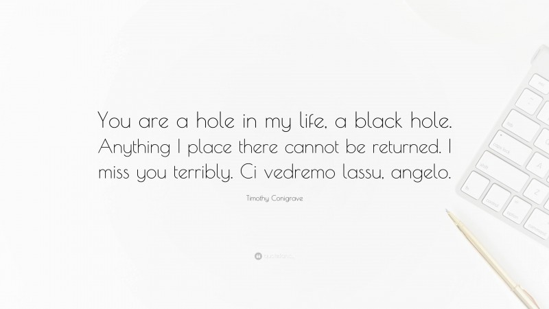 Timothy Conigrave Quote: “You are a hole in my life, a black hole. Anything I place there cannot be returned. I miss you terribly. Ci vedremo lassu, angelo.”