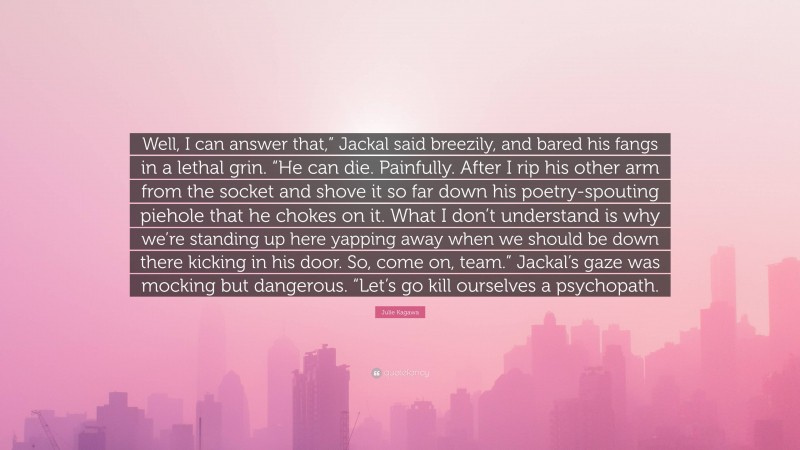 Julie Kagawa Quote: “Well, I can answer that,” Jackal said breezily, and bared his fangs in a lethal grin. “He can die. Painfully. After I rip his other arm from the socket and shove it so far down his poetry-spouting piehole that he chokes on it. What I don’t understand is why we’re standing up here yapping away when we should be down there kicking in his door. So, come on, team.” Jackal’s gaze was mocking but dangerous. “Let’s go kill ourselves a psychopath.”