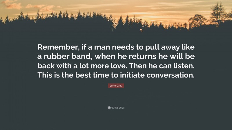 John Gray Quote: “Remember, if a man needs to pull away like a rubber band, when he returns he will be back with a lot more love. Then he can listen. This is the best time to initiate conversation.”