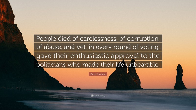 Elena Ferrante Quote: “People died of carelessness, of corruption, of abuse, and yet, in every round of voting, gave their enthusiastic approval to the politicians who made their life unbearable.”