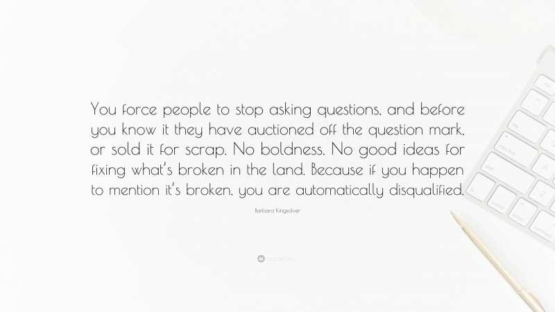 Barbara Kingsolver Quote: “You force people to stop asking questions, and before you know it they have auctioned off the question mark, or sold it for scrap. No boldness. No good ideas for fixing what’s broken in the land. Because if you happen to mention it’s broken, you are automatically disqualified.”