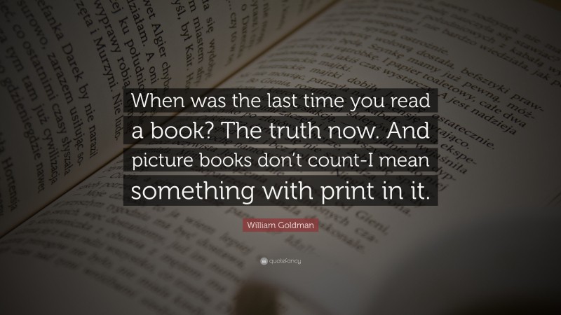 William Goldman Quote: “When was the last time you read a book? The truth now. And picture books don’t count-I mean something with print in it.”