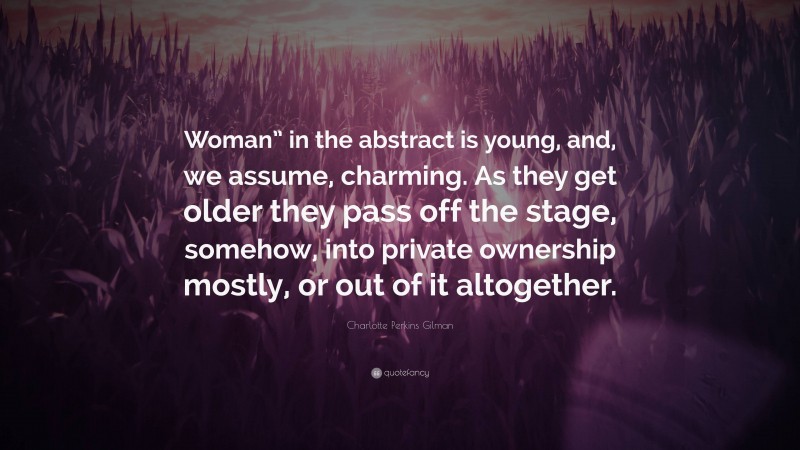 Charlotte Perkins Gilman Quote: “Woman” in the abstract is young, and, we assume, charming. As they get older they pass off the stage, somehow, into private ownership mostly, or out of it altogether.”