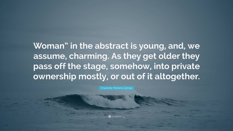 Charlotte Perkins Gilman Quote: “Woman” in the abstract is young, and, we assume, charming. As they get older they pass off the stage, somehow, into private ownership mostly, or out of it altogether.”