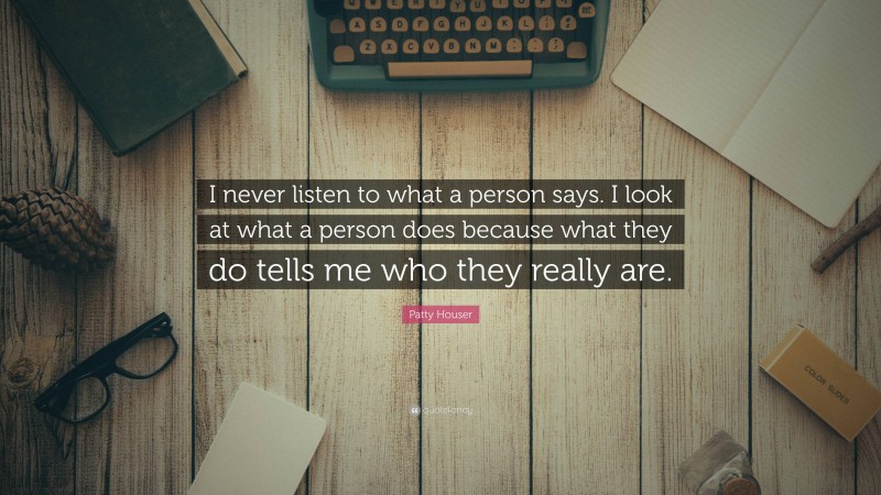 Patty Houser Quote: “I never listen to what a person says. I look at what a person does because what they do tells me who they really are.”