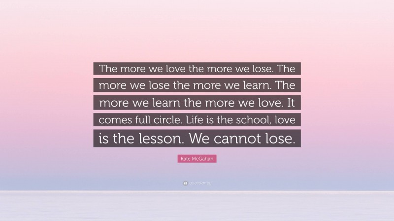 Kate McGahan Quote: “The more we love the more we lose. The more we lose the more we learn. The more we learn the more we love. It comes full circle. Life is the school, love is the lesson. We cannot lose.”