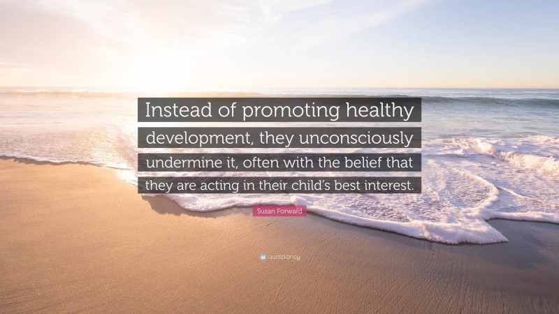 Susan Forward Quote: “Instead of promoting healthy development, they unconsciously undermine it, often with the belief that they are acting in their child’s best interest.”