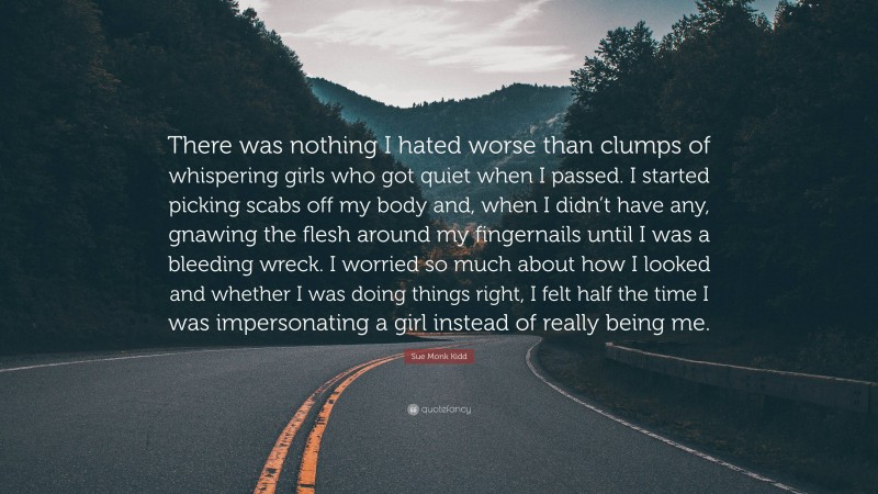 Sue Monk Kidd Quote: “There was nothing I hated worse than clumps of whispering girls who got quiet when I passed. I started picking scabs off my body and, when I didn’t have any, gnawing the flesh around my fingernails until I was a bleeding wreck. I worried so much about how I looked and whether I was doing things right, I felt half the time I was impersonating a girl instead of really being me.”