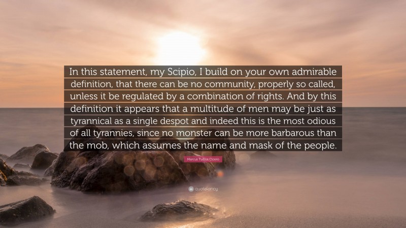 Marcus Tullius Cicero Quote: “In this statement, my Scipio, I build on your own admirable definition, that there can be no community, properly so called, unless it be regulated by a combination of rights. And by this definition it appears that a multitude of men may be just as tyrannical as a single despot and indeed this is the most odious of all tyrannies, since no monster can be more barbarous than the mob, which assumes the name and mask of the people.”