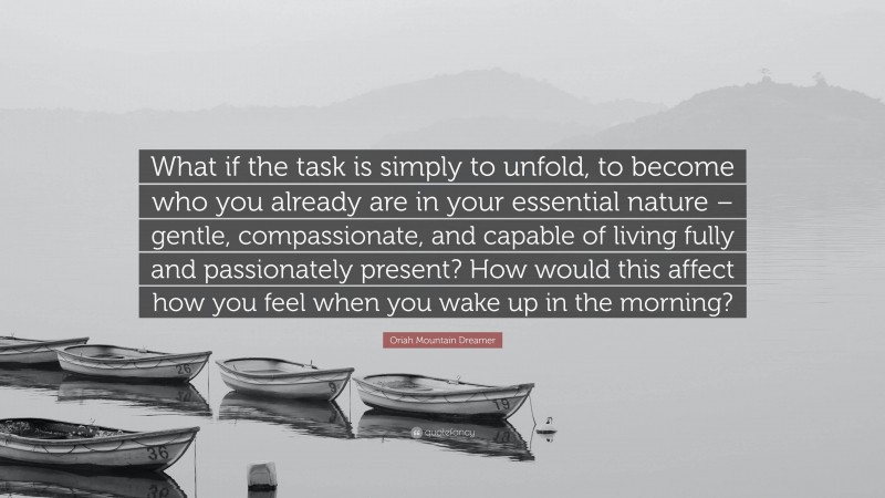 Oriah Mountain Dreamer Quote: “What if the task is simply to unfold, to become who you already are in your essential nature – gentle, compassionate, and capable of living fully and passionately present? How would this affect how you feel when you wake up in the morning?”
