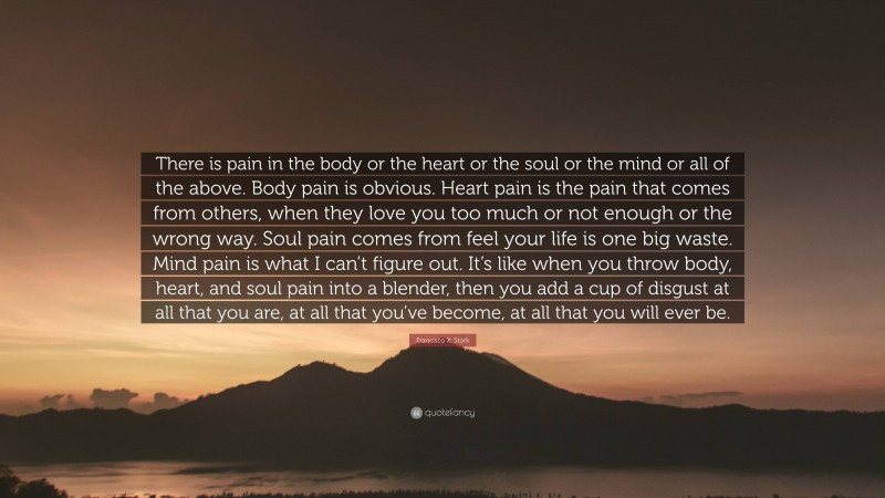 Francisco X. Stork Quote: “There is pain in the body or the heart or the soul or the mind or all of the above. Body pain is obvious. Heart pain is the pain that comes from others, when they love you too much or not enough or the wrong way. Soul pain comes from feel your life is one big waste. Mind pain is what I can’t figure out. It’s like when you throw body, heart, and soul pain into a blender, then you add a cup of disgust at all that you are, at all that you’ve become, at all that you will ever be.”