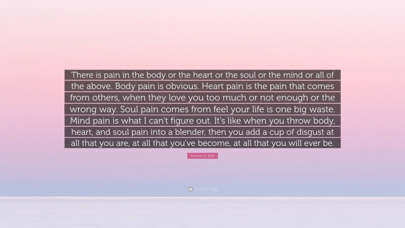 Francisco X. Stork Quote: “There is pain in the body or the heart or the soul or the mind or all of the above. Body pain is obvious. Heart pain is the pain that comes from others, when they love you too much or not enough or the wrong way. Soul pain comes from feel your life is one big waste. Mind pain is what I can’t figure out. It’s like when you throw body, heart, and soul pain into a blender, then you add a cup of disgust at all that you are, at all that you’ve become, at all that you will ever be.”