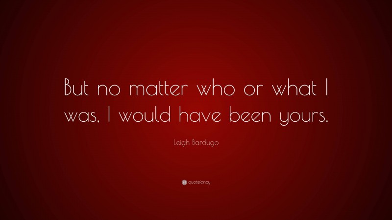 Leigh Bardugo Quote: “But no matter who or what I was, I would have been yours.”