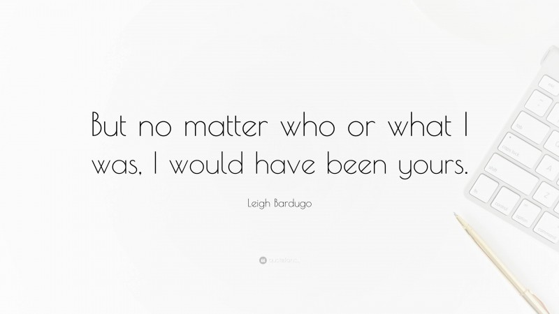 Leigh Bardugo Quote: “But no matter who or what I was, I would have been yours.”