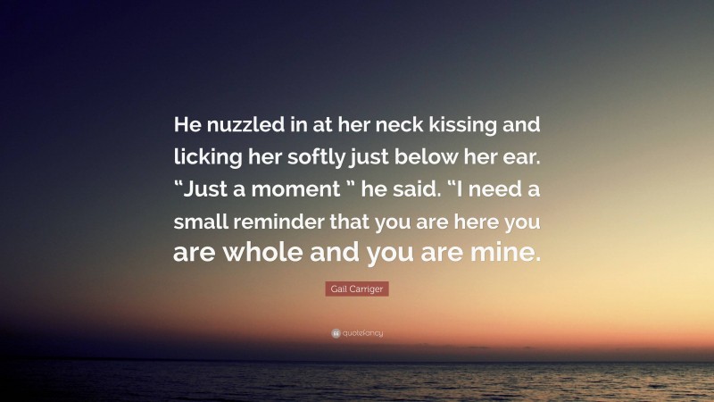 Gail Carriger Quote: “He nuzzled in at her neck kissing and licking her softly just below her ear. “Just a moment ” he said. “I need a small reminder that you are here you are whole and you are mine.”