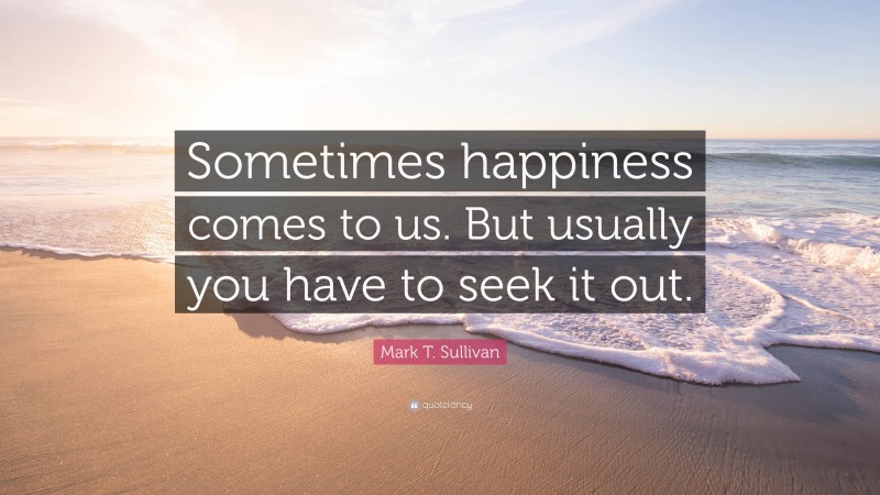 Mark T. Sullivan Quote: “Sometimes happiness comes to us. But usually you have to seek it out.”