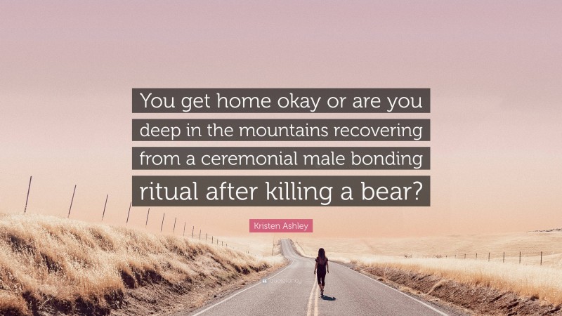 Kristen Ashley Quote: “You get home okay or are you deep in the mountains recovering from a ceremonial male bonding ritual after killing a bear?”