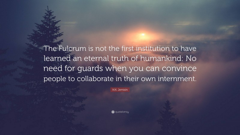 N.K. Jemisin Quote: “The Fulcrum is not the first institution to have learned an eternal truth of humankind: No need for guards when you can convince people to collaborate in their own internment.”